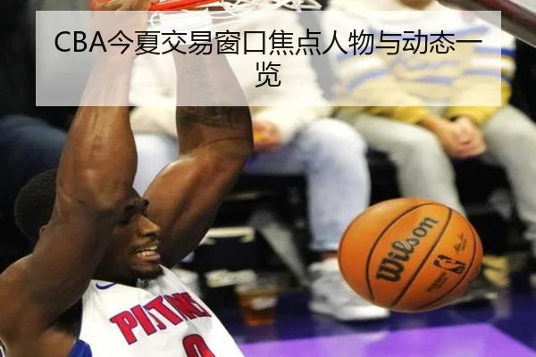 CBA今夏交易窗口焦点人物与动态一览